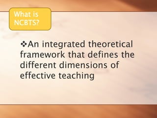 What is 
NCBTS? 
™An integrated theoretical framework that defines the different dimensions of effective teaching  