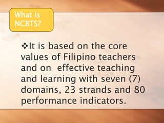 What is 
NCBTS? 
™It is based on the core values of Filipino teachers and on effective teaching and learning with seven (7) domains, 23 strands and 80 performance indicators.  
