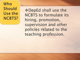 ™DepEd shall use the NCBTS to formulate its hiring, promotion, supervision and other policies related to the 
teaching profession.  