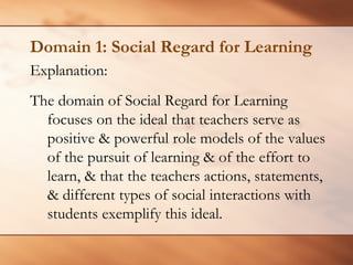 Domain 1: Social Regard for Learning 
Explanation: 
The domain of Social Regard for Learning focuses on the ideal that teachers serve as positive & powerful role models of the values of the pursuit of learning & of the effort to learn, & that the teachers actions, statements, & different types of social interactions with students exemplify this ideal.  