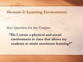 Domain 2: Learning Environment 
Key Question for the Teacher: 
“Do I create a physical and social environment in class that allows my students to attain maximum learning?”  