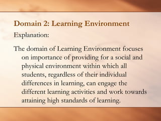 Domain 2: Learning Environment 
Explanation: 
The domain of Learning Environment focuses on importance of providing for a social and physical environment within which all students, regardless of their individual differences in learning, can engage the different learning activities and work towards attaining high standards of learning.  