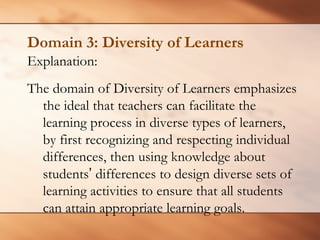 Domain 3: Diversity of Learners 
Explanation: 
The domain of Diversity of Learners emphasizes the ideal that teachers can facilitate the learning process in diverse types of learners, by first recognizing and respecting individual differences, then using knowledge about students’differences to design diverse sets of learning activities to ensure that all students can attain appropriate learning goals.  