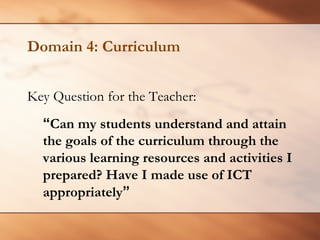 Domain 4: Curriculum 
Key Question for the Teacher: 
“Can my students understand and attain the goals of the curriculum through the various learning resources and activities I prepared? Have I made use of ICT appropriately”  