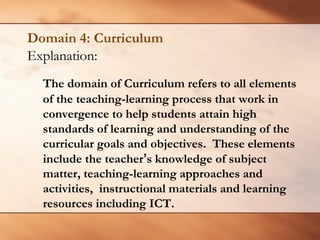 Domain 4: Curriculum 
Explanation: 
The domain of Curriculum refers to all elements of the teaching-learning process that work in convergence to help students attain high standards of learning and understanding of the curricular goals and objectives. These elements include the teacher’s knowledge of subject matter, teaching-learning approaches and activities, instructional materials and learning resources including ICT.  