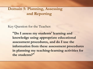 Domain 5: Planning, Assessing and Reporting 
Key Question for the Teacher: 
“Do I assess my students’learning and knowledge using appropriate educational assessment procedures, and do I use the information from these assessment procedures in planning my teaching-learning activities for the students?”  