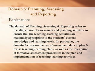 Domain 5: Planning, Assessingand Reporting 
Explanation: 
The domain of Planning, Assessing & Reporting refers to the aligned use of assessment and planning activities to ensure that the teaching-learning activities are maximally appropriate to the students’current knowledge and learning levels. In particular, the domain focuses on the use of assessment data to plan & revise teaching-learning plans, as well as the integration of formative assessment procedures in the plan and implementation of teaching-learning activities.  