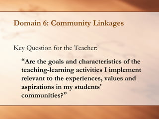 Domain 6: Community Linkages 
Key Question for the Teacher: 
“Are the goals and characteristics of the teaching-learning activities I implement relevant to the experiences, values and aspirations in my students’communities?”  