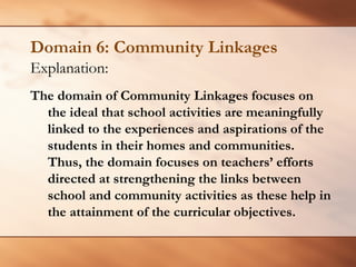 Domain 6: Community Linkages 
Explanation: 
The domain of Community Linkages focuses on the ideal that school activities are meaningfully linked to the experiences and aspirations of the students in their homes and communities. Thus, the domain focuses on teachers’ efforts directed at strengthening the links between school and community activities as these help in the attainment of the curricular objectives.  