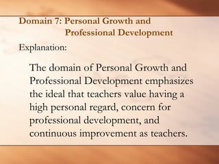 Domain 7: Personal Growth and Professional Development 
Explanation: 
The domain of Personal Growth and Professional Development emphasizes the ideal that teachers value having a high personal regard, concern for professional development, and continuous improvement as teachers.  