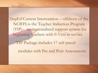 DepEd Current Intervention –offshoot of the NCBTS is the Teacher Induction Program (TIP)–institutionalized support system for beginning teachers with 0-3 yrs in service 
TIP Package includes 17 self-paced 
modules with Pre and Post Assessments  