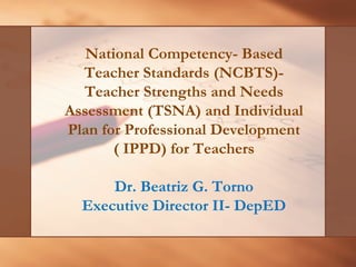 National Competency- Based 
Teacher Standards (NCBTS)- 
Teacher Strengths and Needs Assessment (TSNA) and Individual Plan for Professional Development ( IPPD) for TeachersDr. Beatriz G. TornoExecutive Director II-DepED  