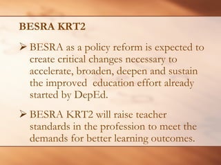 BESRA KRT2 
¾BESRA as a policy reform is expected to create critical changes necessary to accelerate, broaden, deepen and sustain the improved education effort already started by DepEd. 
¾ 
BESRA KRT2 will raise teacher standards in the profession to meet the demands for better learning outcomes.  