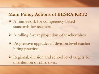 Main Policy Actions of BESRA KRT2 
¾A framework for competency-based standards for teachers. 
¾ 
A rolling 5-year projection of teacher hires. 
¾ 
Progressive upgrades in division level teacher hiring practices. 
¾ 
Regional, division and school level targets for distribution of class sizes.  