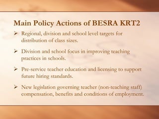 Main Policy Actions of BESRA KRT2 
¾Regional, division and school level targets for distribution of class sizes. 
¾ 
Division and school focus in improving teaching practices in schools. 
¾ 
Pre-service teacher education and licensing to support future hiring standards. 
¾ 
New legislation governing teacher (non-teaching staff) compensation, benefits and conditions of employment.  