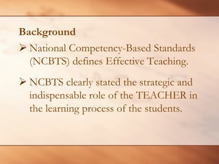 Background 
¾National Competency-Based Standards (NCBTS) defines Effective Teaching. 
¾ 
NCBTS clearly stated the strategic and indispensable role of the TEACHER in the learning process of the students.  
