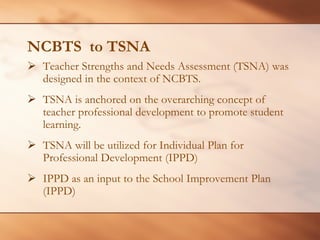 NCBTS to TSNA 
¾Teacher Strengths and Needs Assessment (TSNA) was designed in the context of NCBTS. 
¾ 
TSNA is anchored on the overarching concept of teacher professional development to promote student learning. 
¾ 
TSNA will be utilized for Individual Plan for Professional Development (IPPD) 
¾ 
IPPD as an input to the School Improvement Plan (IPPD)  