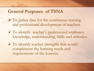 General Purposes of TSNA 
¾To gather data for the continuous training and professional development of teachers 
¾ 
To identify teacher’s professional attributes, knowledge, understanding, skills and attitudes. 
¾ 
To identify teacher strengths that would complement the learning needs and requirements of the learners.  