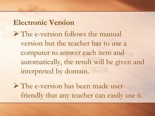 Electronic Version 
¾The e-version follows the manual version but the teacher has to use a computer to answer each item and automatically, the result will be given and interpreted by domain. 
¾ 
The e-version has been made user- friendly that any teacher can easily use it.  