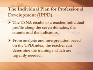 The Individual Plan for Professional 
Development (IPPD) 
¾The TSNA results to a teacher individual profile along the seven domains, the strands and the indicators. 
¾ 
From analysis and interpretation based on the TPDIndex, the teacher can determine the trainings which are urgently needed.  