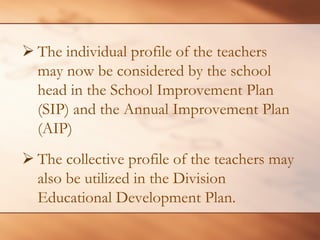 ¾The individual profile of the teachers may now be considered by the school head in the School Improvement Plan (SIP) and the Annual Improvement Plan (AIP) 
¾ 
The collective profile of the teachers may also be utilized in the Division Educational Development Plan.  
