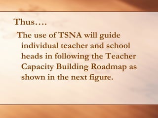 Thus…. 
The use of TSNA will guide individual teacher and school heads in following the Teacher Capacity Building Roadmap as shown in the next figure.  