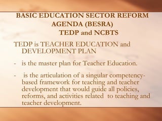 BASIC EDUCATION SECTOR REFORM AGENDA (BESRA) TEDP and NCBTS 
TEDP is TEACHER EDUCATION and DEVELOPMENT PLAN 
- 
is the master plan for Teacher Education. 
- 
is the articulation of a singular competency- based framework for teaching and teacher development that would guide all policies, reforms, and activities related to teaching and teacher development.  
