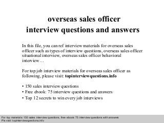 Interview questions and answers – free download/ pdf and ppt file
overseas sales officer
interview questions and answers
In this file, you can ref interview materials for overseas sales
officer such as types of interview questions, overseas sales officer
situational interview, overseas sales officer behavioral
interview…
For top job interview materials for overseas sales officer as
following, please visit: topinterviewquestions.info
• 150 sales interview questions
• Free ebook: 75 interview questions and answers
• Top 12 secrets to win every job interviews
For top materials: 150 sales interview questions, free ebook: 75 interview questions with answers
Pls visit: topinterviewquesitons.info
 