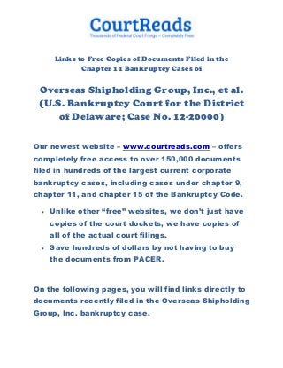 Links to Free Copies of Documents Filed in the
              Chapter 11 Bankruptcy Cases of

 Overseas Shipholding Group, Inc., et al.
 (U.S. Bankruptcy Court for the District
     of Delaware; Case No. 12-20000)

Our newest website – www.courtreads.com – offers
completely free access to over 150,000 documents
filed in hundreds of the largest current corporate
bankruptcy cases, including cases under chapter 9,
chapter 11, and chapter 15 of the Bankruptcy Code.

     Unlike other “free” websites, we don’t just have
      copies of the court dockets, we have copies of
      all of the actual court filings.
     Save hundreds of dollars by not having to buy
      the documents from PACER.


On the following pages, you will find links directly to
documents recently filed in the Overseas Shipholding
Group, Inc. bankruptcy case.
 