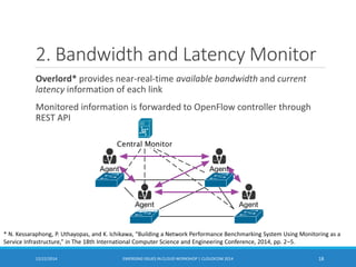 2. Bandwidth and Latency Monitor
Overlord* provides near-real-time available bandwidth and current
latency information of each link
Monitored information is forwarded to OpenFlow controller through
REST API
12/22/2014 EMERGING ISSUES IN CLOUD WORKSHOP | CLOUDCOM 2014 18
* N. Kessaraphong, P. Uthayopas, and K. Ichikawa, “Building a Network Performance Benchmarking System Using Monitoring as a
Service Infrastructure,” in The 18th International Computer Science and Engineering Conference, 2014, pp. 2–5.
 