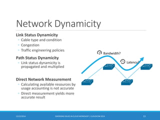 Network Dynamicity
Link Status Dynamicity
◦ Cable type and condition
◦ Congestion
◦ Traffic engineering policies
Path Status Dynamicity
◦ Link status dynamicity is
propagated and multiplied
Direct Network Measurement
◦ Calculating available resources by
usage accounting is not accurate
◦ Direct measurement yields more
accurate result
12/22/2014 EMERGING ISSUES IN CLOUD WORKSHOP | CLOUDCOM 2014 13
Bandwidth?
Latency?
 