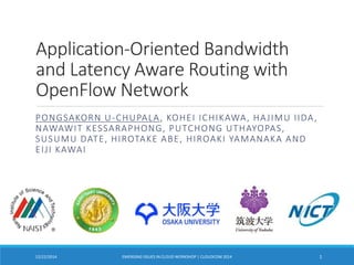 Application-Oriented Bandwidth
and Latency Aware Routing with
OpenFlow Network
PONGSAKORN U-CHUPALA, KOHEI ICHIKAWA, HAJIMU IIDA,
NAWAWIT KESSARAPHONG, PUTCHONG UTHAYOPAS,
SUSUMU DATE, HIROTAKE ABE, HIROAKI YAMANAKA AND
EIJI KAWAI
EMERGING ISSUES IN CLOUD WORKSHOP | CLOUDCOM 2014 112/22/2014
 