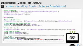 RECORDING VIDEO ON MACOS
//class interface
@interface VideoSnap : NSObject <AVCaptureFileOutputRecordingDelegate> {
AVCaptureSession *session;
AVCaptureMovieFileOutput *output;
}
-(void)record { 
 
//grab default device 
AVCaptureDevice* device = [AVCaptureDevice defaultDeviceWithMediaType:AVMediaTypeVideo]; 
 
//init session and output file obj 
session = [[AVCaptureSession alloc] init]; 
output = [[AVCaptureMovieFileOutput alloc] init]; 
 
//init video input 
AVCaptureDeviceInput *input = [AVCaptureDeviceInput deviceInputWithDevice:device error:nil]; 
 
//add input & output 
[self.session addInput:input]; 
[self.session addOutput:output]; 
 
//go go go! 
[self.session startRunning]; 
[movieFileOutput startRecordingToOutputFileURL: 
[NSURL fileURLWithPath:@"out.mov"] recordingDelegate:self];
}
video recoding logic (via avfoundation)
 