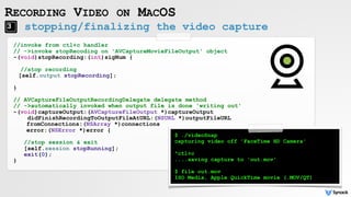RECORDING VIDEO ON MACOS
//invoke from ctl+c handler
// ->invoke stopRecoding on 'AVCaptureMovieFileOutput' object
-(void)stopRecording:(int)sigNum {
//stop recording
[self.output stopRecording];
}
// AVCaptureFileOutputRecordingDelegate delegate method
// ->automatically invoked when output file is done 'writing out'
-(void)captureOutput:(AVCaptureFileOutput *)captureOutput
didFinishRecordingToOutputFileAtURL:(NSURL *)outputFileURL
fromConnections:(NSArray *)connections
error:(NSError *)error {
 
//stop session & exit
[self.session stopRunning];
exit(0);
}
stopping/finalizing the video capture
$ ./videoSnap
capturing video off 'FaceTime HD Camera'
^ctl+c
....saving capture to 'out.mov'
$ file out.mov
ISO Media, Apple QuickTime movie (.MOV/QT)
 