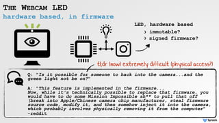 hardware based, in firmware
THE WEBCAM LED
Q: "Is it possible for someone to hack into the camera...and the
green light not be on?"
A: "This feature is implemented in the firmware... 
Now, while it's technically possible to replace that firmware, you
would have to do some Mission Impossible sh** to pull that off
(break into Apple/Chinese camera chip manufacturer, steal firmware
source code, modify it, and then somehow inject it into the camera,
which probably involves physically removing it from the computer"
-reddit
LED, hardware based
signed firmware?
immutable?›
›
tl;dr (now) extremely difficult (physical access?)
 