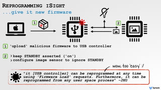 ...give it new firmware
REPROGRAMMING ISIGHT
1
1
2
2
"it [USB controller] can be reprogrammed at any time
using 'Firmware Load' requests. Furthermore, it can be
reprogrammed from any user space process" -JHU
'upload' malicious firmware to USB controller
keep STANDBY asserted ('on')
configure image sensor to ignore STANDBY
›
›
wow, too 'easy' :/
 