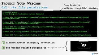 0x2: via file permissions
PROTECT YOUR WEBCAMS
# csrutil status
System Integrity Protection status: disabled.
# chmod 200 /System/Library/Frameworks/CoreMediaIO.framework/Versions/A/Resources/VDC.plugin/
Contents/MacOS/VDC
# chmod 200 /System/Library/PrivateFrameworks/CoreMediaIOServicesPrivate.framework/Versions/A/
Resources/AVC.plugin/Contents/MacOS/AVC
# chmod 200 /System/Library/QuickTime/QuickTimeUSBVDCDigitizer.component/Contents/MacOS/
QuickTimeUSBVDCDigitizer
# chmod 200 /Library/CoreMediaIO/Plug-Ins/DAL/AppleCamera.plugin/Contents/MacOS/AppleCamera
# chmod 200 /Library/CoreMediaIO/Plug-Ins/FCP-DAL/AppleCamera.plugin/Contents/MacOS/AppleCamera
1
2
disable System Integrity Protection
set webcam related plugins to '--w-------'
}
"how to disable
webcam....completely" -osxdaily
 