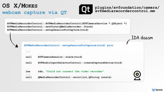 webcam capture via QT
OS X/MOKES
AVFMediaRecorderControl::AVFMediaRecorderControl(AVFCameraService *,QObject *)
AVFMediaRecorderControl::setState(QMediaRecorder::State)
AVFMediaRecorderControl::setupSessionForCapture(void)
plugins/avfoundation/camera/
avfmediarecordercontrol.mm
AVFMediaRecorderControl::setupSessionForCapture(void) proc
...
call AVFCameraSession::state(void)
call AVFAudioInputSelectorControl::createCaptureDevice(void)
lea rdx, "Could not connect the video recorder"
... 
call QMediaRecorderControl::error(int,QString const&)
IDA disasm
 