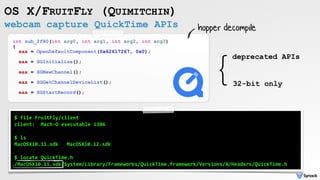 webcam capture QuickTime APIs
OS X/FRUITFLY (QUIMITCHIN)
int sub_2f80(int arg0, int arg1, int arg2, int arg3)
{
eax = OpenDefaultComponent(0x62617267, 0x0);
eax = SGInitialize();
eax = SGNewChannel();
eax = SGGetChannelDeviceList();
eax = SGStartRecord();
hopper decompile
$	file	FruitFly/client	
client:		Mach-O	executable	i386	
$	ls	
MacOSX10.11.sdk			MacOSX10.12.sdk	
$	locate	QuickTime.h	
/MacOSX10.11.sdk/System/Library/Frameworks/QuickTime.framework/Versions/A/Headers/QuickTime.h
}deprecated APIs
32-bit only
 