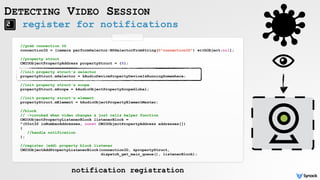 register for notifications
DETECTING VIDEO SESSION
//grab connection ID
connectionID = [camera performSelector:NSSelectorFromString(@"connectionID") withObject:nil];
//property struct
CMIOObjectPropertyAddress propertyStruct = {0};
//init property struct's selector
propertyStruct.mSelector = kAudioDevicePropertyDeviceIsRunningSomewhere;
//init property struct's scope
propertyStruct.mScope = kAudioObjectPropertyScopeGlobal;
//init property struct's element
propertyStruct.mElement = kAudioObjectPropertyElementMaster;
//block
// ->invoked when video changes & just calls helper function
CMIOObjectPropertyListenerBlock listenerBlock =
^(UInt32 inNumberAddresses, const CMIOObjectPropertyAddress addresses[])
{
//handle notification
};
//register (add) property block listener
CMIOObjectAddPropertyListenerBlock(connectionID, &propertyStruct,  
dispatch_get_main_queue(), listenerBlock);
notification registration
 