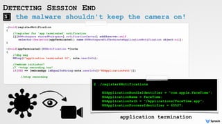 the malware shouldn't keep the camera on!
DETECTING SESSION END
application termination
-(void)registerNotification
{
//register for 'app terminated' notification
[[[NSWorkspace sharedWorkspace] notificationCenter] addObserver:self
selector:@selector(appTerminated:) name:NSWorkspaceDidTerminateApplicationNotification object:nil];
}
-(void)appTerminated:(NSNotification *)note
{
//dbg msg
NSLog(@"application terminated %@", note.userInfo);
//webcam initiator?
// ->stop recording too!
if(YES == [webcamApp isEqualToString:note.userInfo[@"NSApplicationPath"]])
//stop recording
$ ./register4Notifications
NSApplicationBundleIdentifier = "com.apple.FaceTime";
NSApplicationName = FaceTime;
NSApplicationPath = "/Applications/FaceTime.app";
NSApplicationProcessIdentifier = 63527;
 
