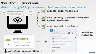 detect any/all processes that access camera/mic
THE TOOL: OVERSIGHT
detects audio/video use
}
objective-see.com (free!)
access via  
status bar
id's primary & seconds consumer
webcam processes
user can allow or block
 