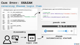 reversing Shazam Login Item
CASE STUDY: SHAZAM
-[SHLPAppDelegate applicationDidFinishLaunching:]
 
mov r13, cs:_objc_msgSend_ptr
mov rdi, cs:classRef_NSURL
mov rsi, cs:selRef_URLWithString_
lea rdx, cfstr_ShazammacLaunc ; "shazammac://launch"
call r13
 
mov rdi, cs:classRef_NSWorkspace
mov rsi, cs:selRef_sharedWorkspace
call r13
mov r14, rax 
mov rsi, cs:selRef_openURL_
mov rdi, r14
mov rdx, rbx
call r13
-[SHLPAppDelegate applicationDidFinishLaunching:]
{
//create URL
NSURL* url = [NSURL URLWithString:@"shazammac://launch"];
//open it
[[NSWorkspace sharedWorkspace] openURL:url];
}
disassembly
pseudo code
login login item
shazam
(automatically started)
 
