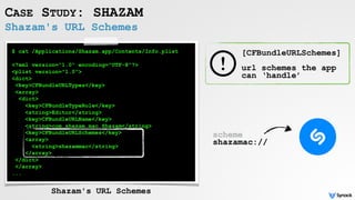 Shazam's URL Schemes
CASE STUDY: SHAZAM
$ cat /Applications/Shazam.app/Contents/Info.plist
<?xml version="1.0" encoding="UTF-8"?>
<plist version="1.0">
<dict>
<key>CFBundleURLTypes</key>
<array>
<dict>
<key>CFBundleTypeRole</key>
<string>Editor</string>
<key>CFBundleURLName</key>
<string>com.shazam.mac.Shazam</string>
<key>CFBundleURLSchemes</key>
<array>
<string>shazammac</string>
</array>
</dict>
</array>
...
Shazam's URL Schemes
[CFBundleURLSchemes] 
 
url schemes the app
can ‘handle’
scheme  
shazamac://
 