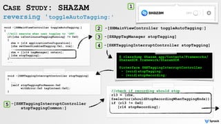 reversing 'toggleAutoTagging:'
CASE STUDY: SHAZAM
void -[SHMainViewController toggleAutoTagging:]
{
//will execute when user toggles to 'OFF'
if([rbx isContinuousTaggingRunning] != 0x0)
{
rbx = [r14 applicationConfiguration];
[rbx setUserDisabledTagging:0x1, rcx];
rbx = [[r14 tagManager] retain];
[rbx stopTagging];
}
...
$ classdump Shazam.app/Contents/Frameworks/
ShazamSDK.framework/ShazamSDK
@interface SHKTaggingInterruptController
- (void)stopTagging;
- (void)stopRecording;
1
void -[SHKTaggingInterruptController stopTagging]
{
...
[self stopTaggingForReason:0x2
withError:0x0 tagContext:0x0];
}
-[SHMainViewController toggleAutoTagging:]2
-[SHKTaggingInterruptController stopTagging]
3 -[SHAppTagManager stopTagging]
4
//check if recording should stop
r13 = (rbx,
@selector(shouldStopRecordingWhenTaggingEnds));
if (r13 != 0x0)
[r14 stopRecording];
5 -[SHKTaggingInterruptController
stopTaggingCommon:]
 