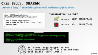 reversing 'shouldStopRecordingWhenTaggingEnds:'
CASE STUDY: SHAZAM
char -[SHKTaggingOptions
shouldStopRecordingWhenTaggingEnds]
{
rax = [self taggingType];
rax = (rax == 0x2 ? 0x1 : 0x0) & 0xff;
return rax;
}
'taggingType' is 0x2?
return 'YES' (TRUE/0x1)
return 'NO' (FALSE/0x0)
(lldb) * stop reason = breakpoint 2.1
ShazamSDK`-[SHKTaggingOptions shouldStopRecordingWhenTaggingEnds]
(lldb) p (int)[$rdi taggingType]
(int) $17 = 1
so, since 'taggingType' is not
0x2,'stopRecording' isn't called when
user clicks 'OFF'...wtf!?
 