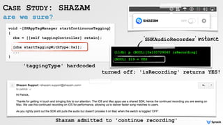 are we sure?
CASE STUDY: SHAZAM
void -[SHAppTagManager startContinuousTagging]
{
rbx = [[self taggingController] retain];
[rbx startTaggingWithType:0x1];
...
}
(lldb) p (BOOL)[0x100729040 isRecording]
(BOOL) $19 = YES
'SHKAudioRecorder' instance
'taggingType' hardcoded
turned off; 'isRecording' returns YES!
Shazam admitted to 'continue recording'
 